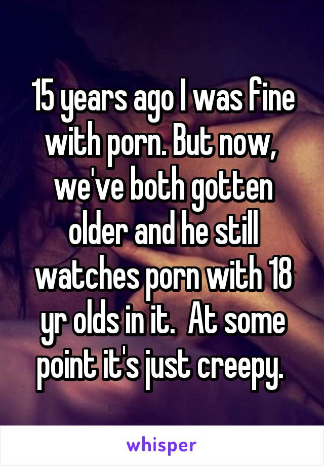 15 years ago I was fine with porn. But now,  we've both gotten older and he still watches porn with 18 yr olds in it.  At some point it's just creepy. 