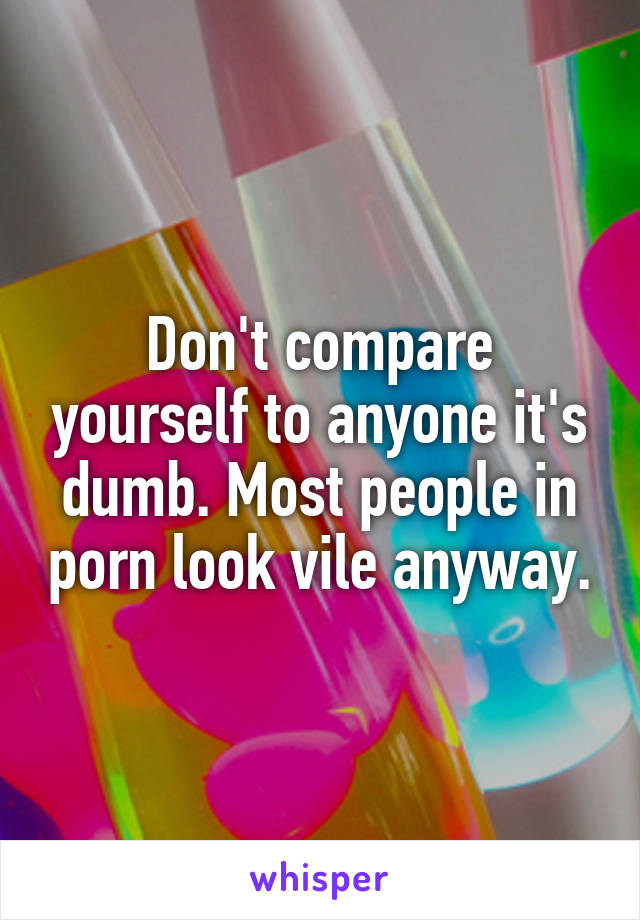 Don't compare yourself to anyone it's dumb. Most people in porn look vile anyway.