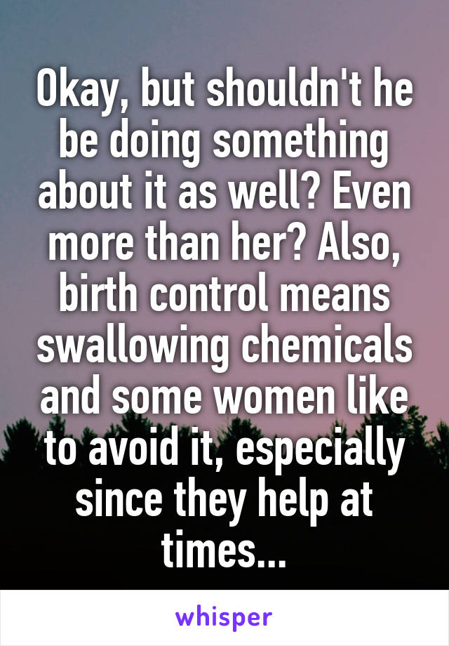 Okay, but shouldn't he be doing something about it as well? Even more than her? Also, birth control means swallowing chemicals and some women like to avoid it, especially since they help at times...