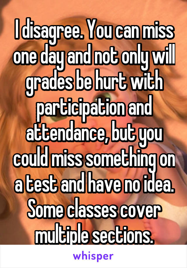 I disagree. You can miss one day and not only will grades be hurt with participation and attendance, but you could miss something on a test and have no idea. Some classes cover multiple sections.