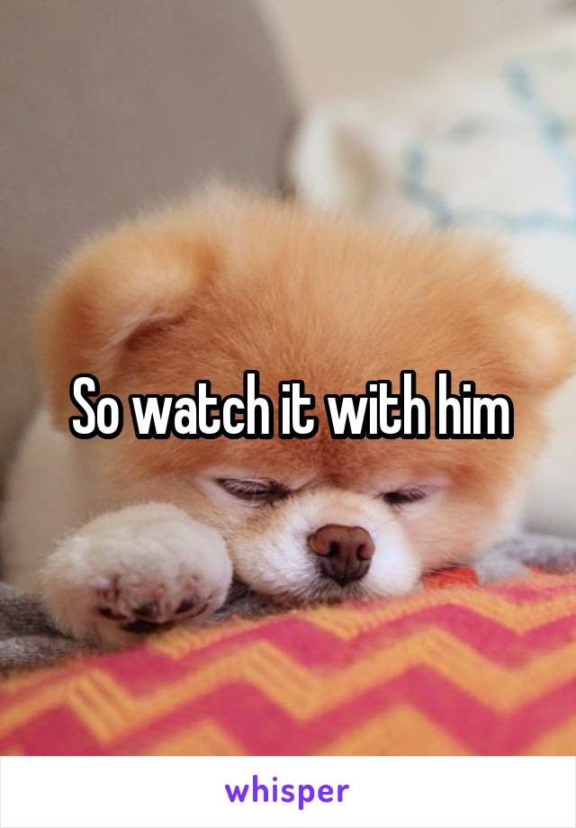 So watch it with him