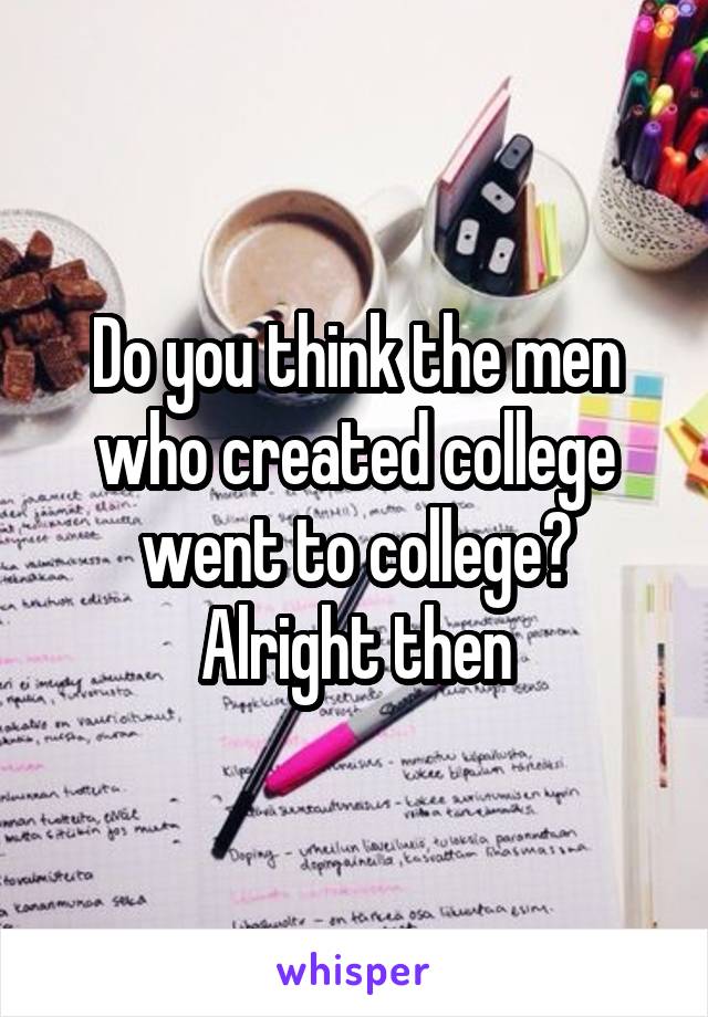 Do you think the men who created college went to college? Alright then