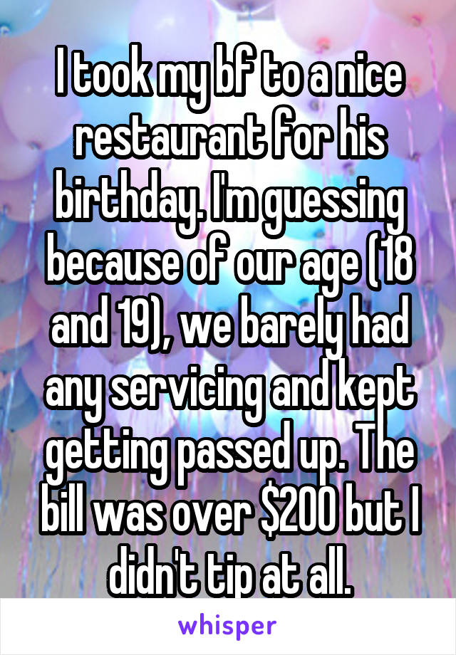 I took my bf to a nice restaurant for his birthday. I'm guessing because of our age (18 and 19), we barely had any servicing and kept getting passed up. The bill was over $200 but I didn't tip at all.