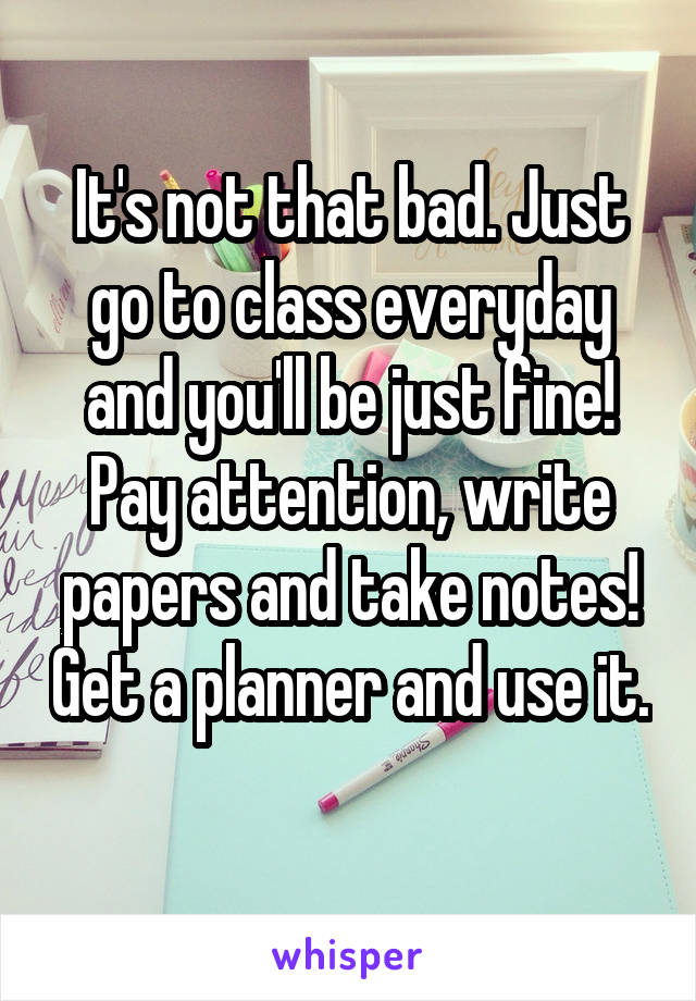 It's not that bad. Just go to class everyday and you'll be just fine! Pay attention, write papers and take notes! Get a planner and use it. 