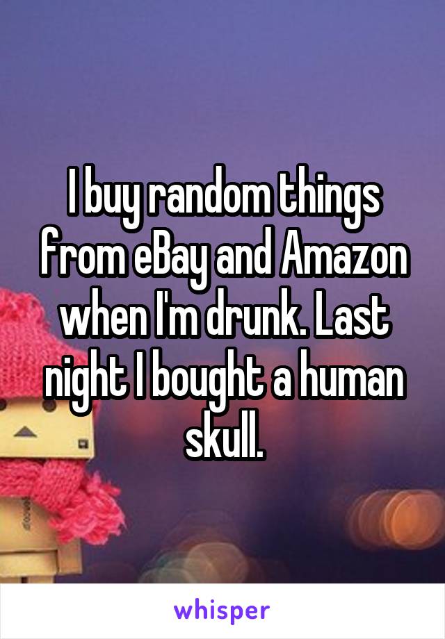 I buy random things from eBay and Amazon when I'm drunk. Last night I bought a human skull.