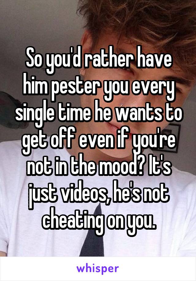 So you'd rather have him pester you every single time he wants to get off even if you're not in the mood? It's just videos, he's not cheating on you.