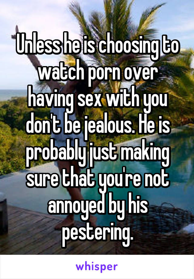 Unless he is choosing to watch porn over having sex with you don't be jealous. He is probably just making sure that you're not annoyed by his pestering.