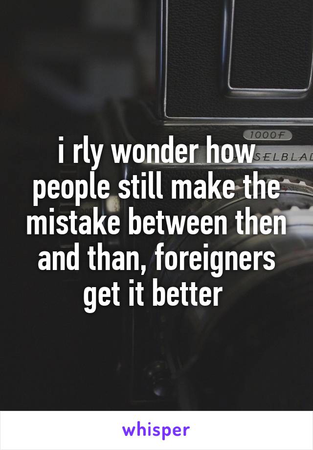 i rly wonder how people still make the mistake between then and than, foreigners get it better 