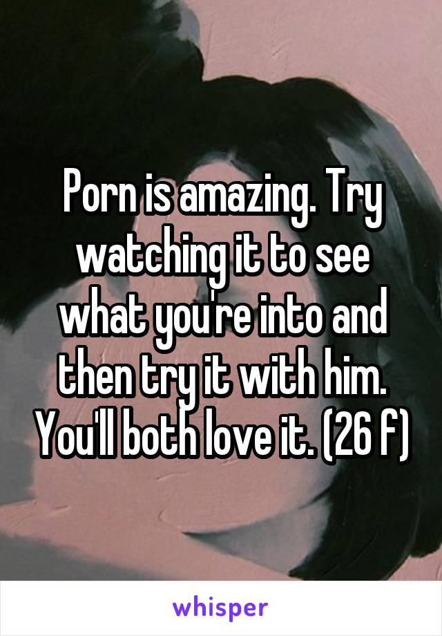 Porn is amazing. Try watching it to see what you're into and then try it with him. You'll both love it. (26 f)