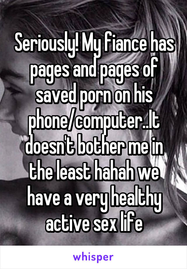 Seriously! My fiance has pages and pages of saved porn on his phone/computer..It doesn't bother me in the least hahah we have a very healthy active sex life