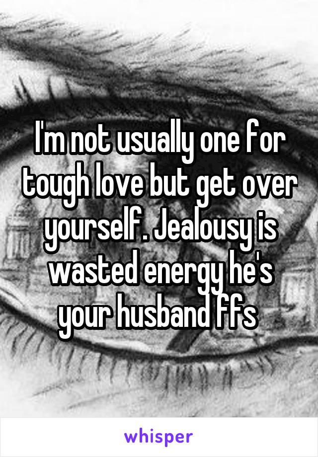 I'm not usually one for tough love but get over yourself. Jealousy is wasted energy he's your husband ffs 