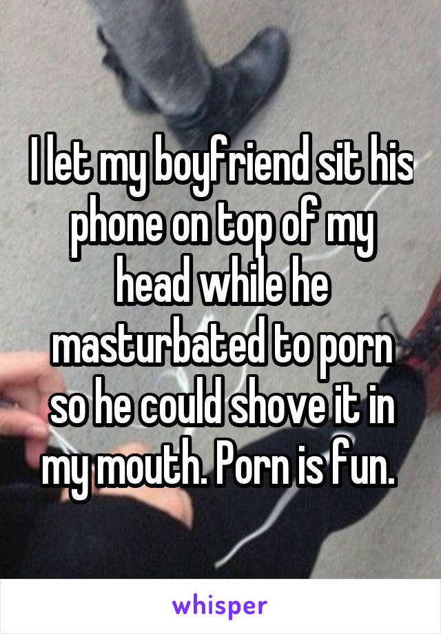 I let my boyfriend sit his phone on top of my head while he masturbated to porn so he could shove it in my mouth. Porn is fun. 