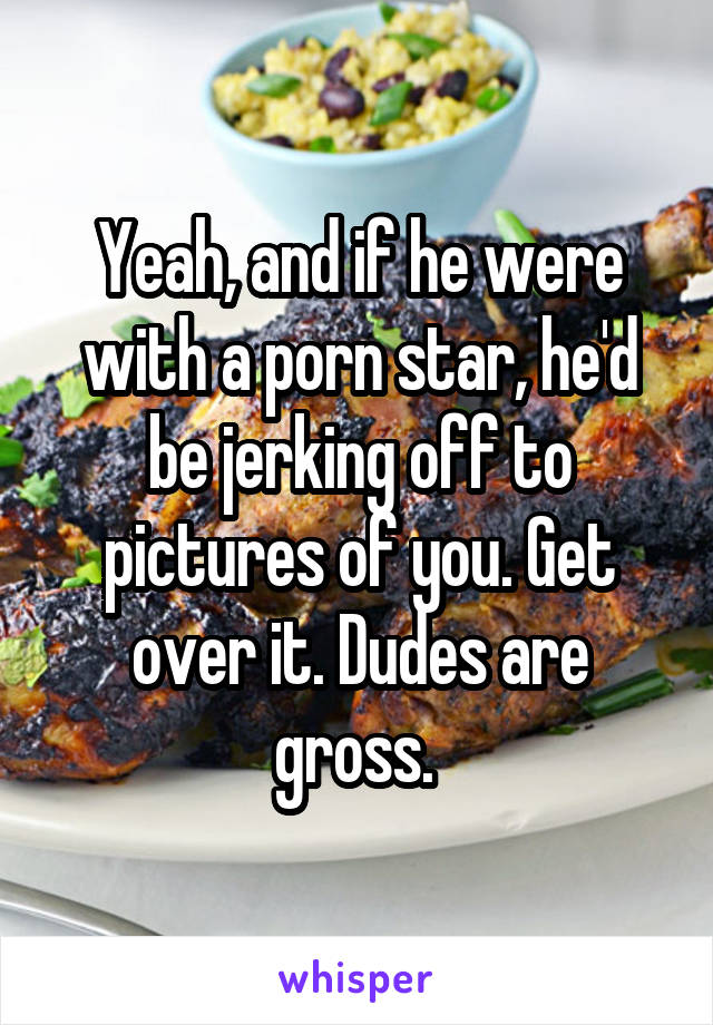 Yeah, and if he were with a porn star, he'd be jerking off to pictures of you. Get over it. Dudes are gross. 