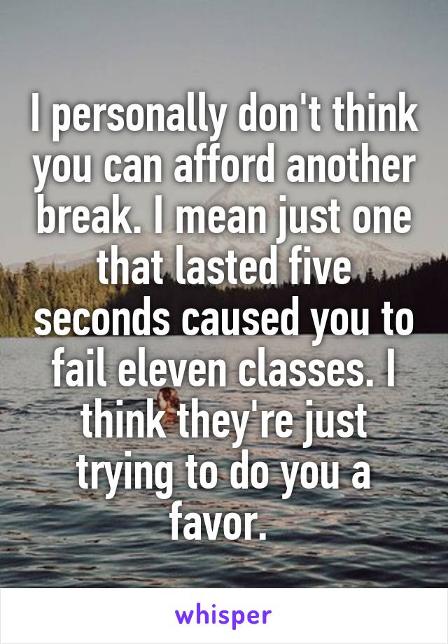 I personally don't think you can afford another break. I mean just one that lasted five seconds caused you to fail eleven classes. I think they're just trying to do you a favor. 