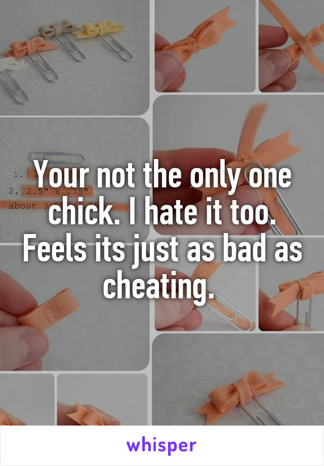 Your not the only one chick. I hate it too. Feels its just as bad as cheating. 