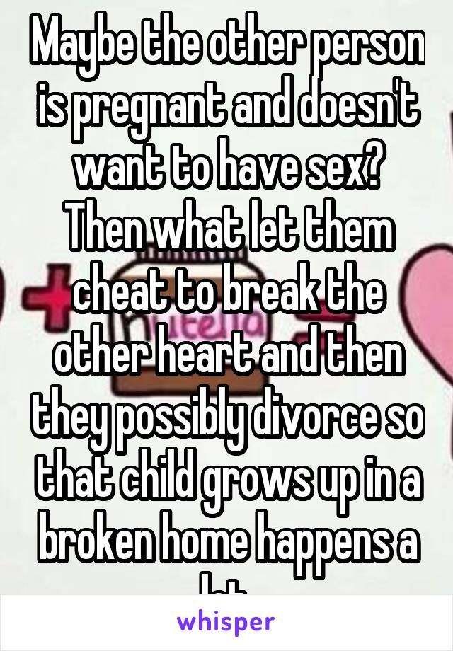 Maybe the other person is pregnant and doesn't want to have sex? Then what let them cheat to break the other heart and then they possibly divorce so that child grows up in a broken home happens a lot 