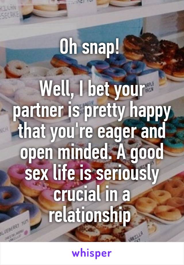 Oh snap! 

Well, I bet your partner is pretty happy that you're eager and open minded. A good sex life is seriously crucial in a relationship 