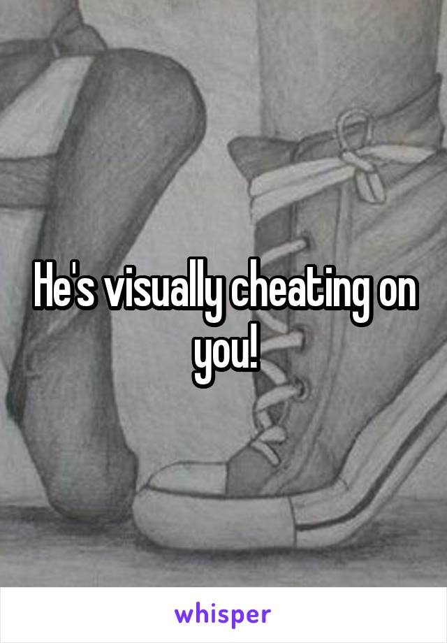 He's visually cheating on you!