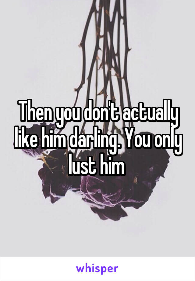 Then you don't actually like him darling. You only lust him 