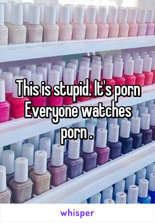 This is stupid. It's porn
Everyone watches porn . 