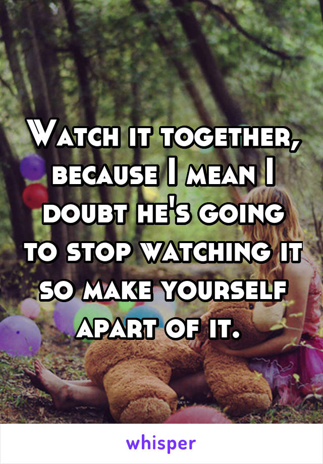 Watch it together, because I mean I doubt he's going to stop watching it so make yourself apart of it. 