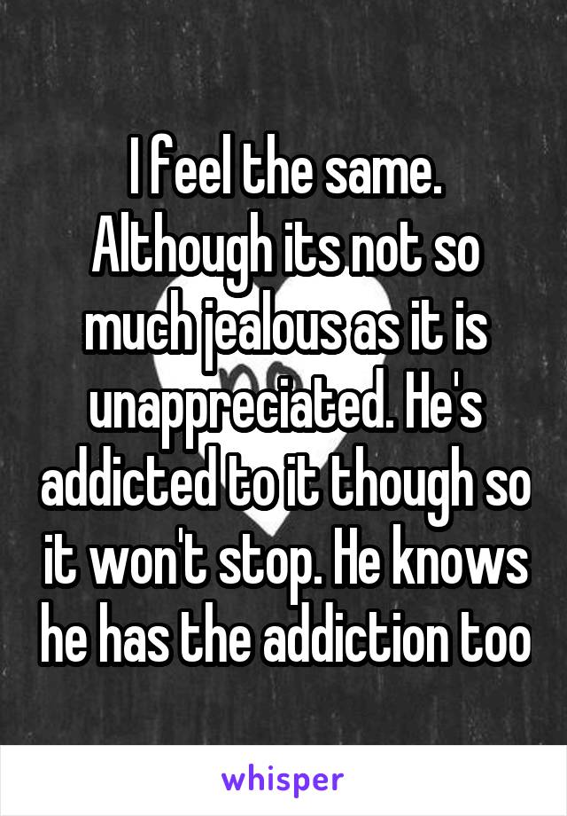 I feel the same. Although its not so much jealous as it is unappreciated. He's addicted to it though so it won't stop. He knows he has the addiction too