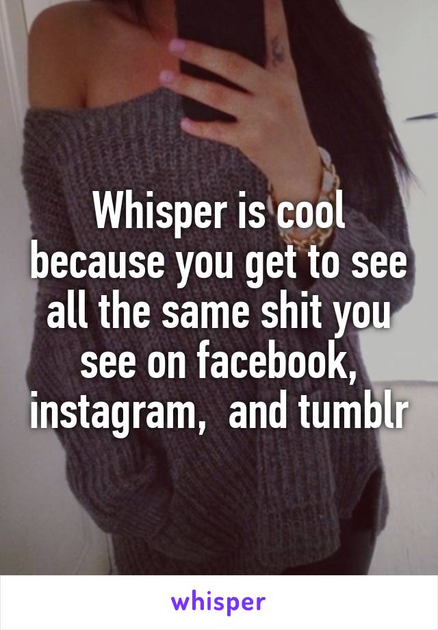 Whisper is cool because you get to see all the same shit you see on facebook, instagram,  and tumblr