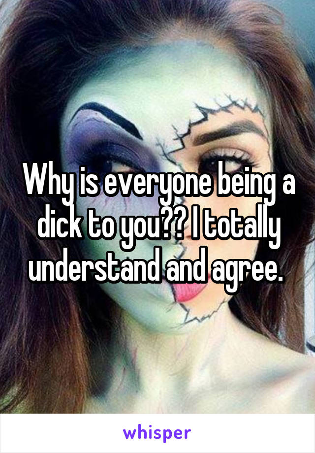 Why is everyone being a dick to you?? I totally understand and agree. 