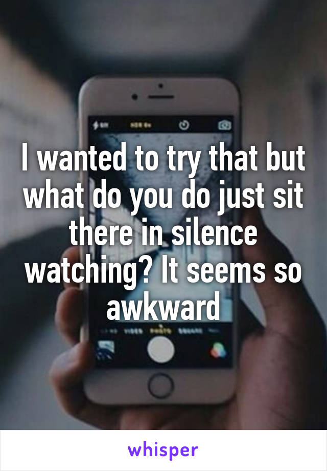 I wanted to try that but what do you do just sit there in silence watching? It seems so awkward