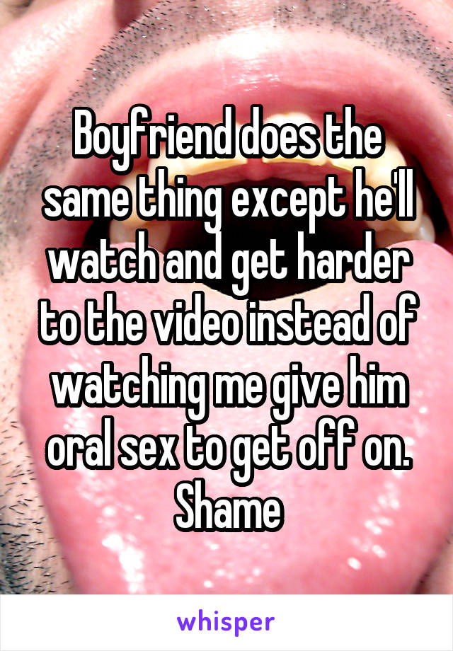 Boyfriend does the same thing except he'll watch and get harder to the video instead of watching me give him oral sex to get off on. Shame