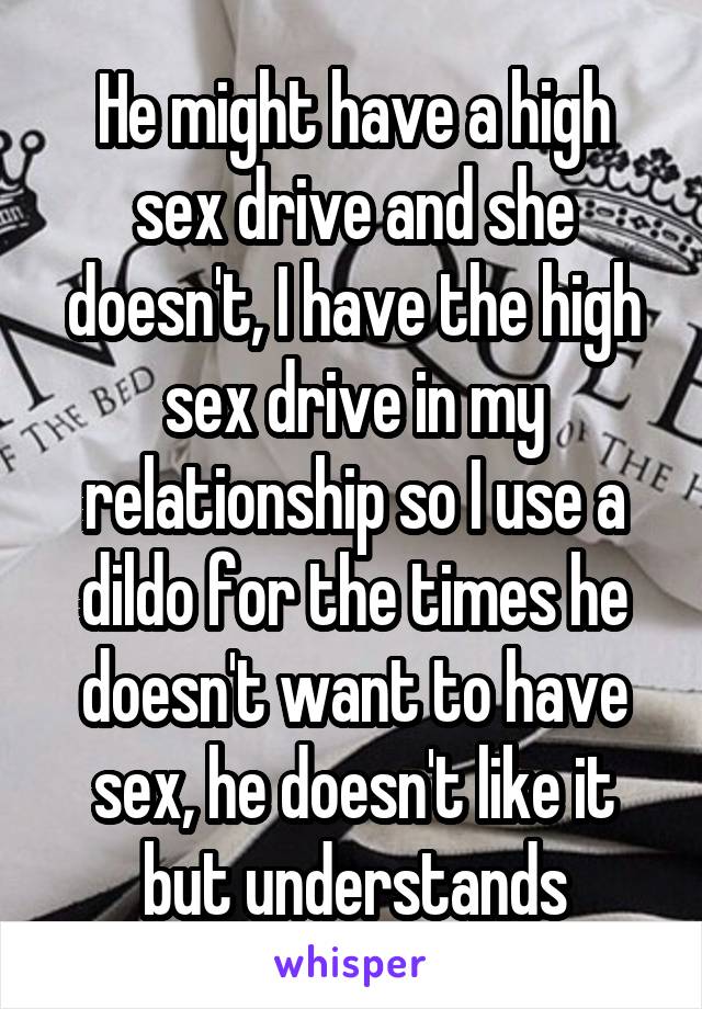 He might have a high sex drive and she doesn't, I have the high sex drive in my relationship so I use a dildo for the times he doesn't want to have sex, he doesn't like it but understands