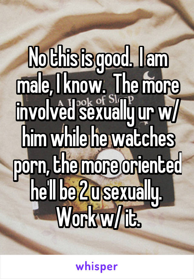 No this is good.  I am male, I know.  The more involved sexually ur w/ him while he watches porn, the more oriented he'll be 2 u sexually.  Work w/ it.