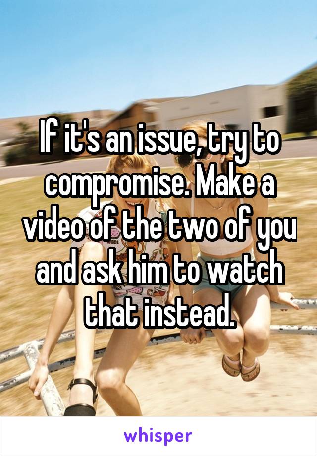 If it's an issue, try to compromise. Make a video of the two of you and ask him to watch that instead.