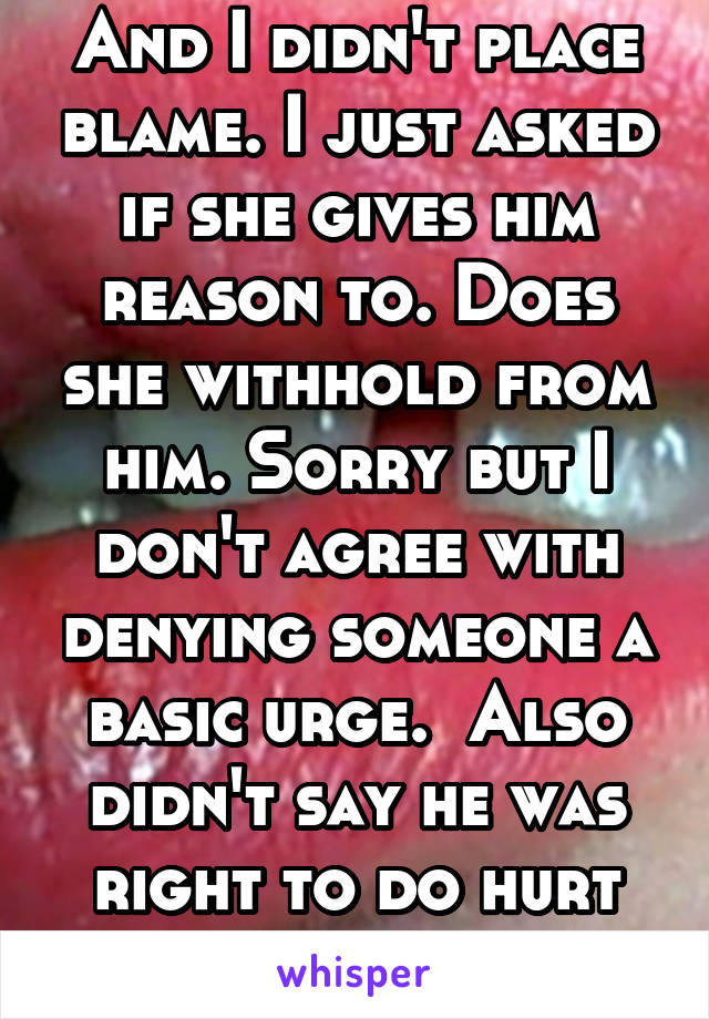 And I didn't place blame. I just asked if she gives him reason to. Does she withhold from him. Sorry but I don't agree with denying someone a basic urge.  Also didn't say he was right to do hurt her.