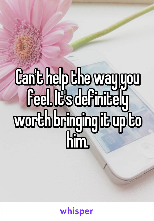 Can't help the way you feel. It's definitely worth bringing it up to him.