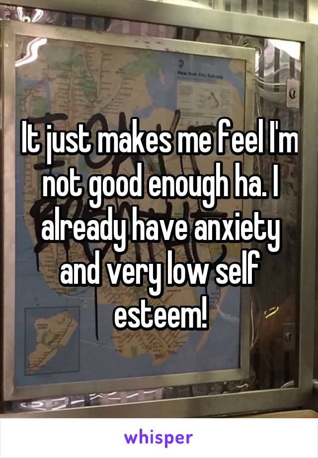 It just makes me feel I'm not good enough ha. I already have anxiety and very low self esteem!