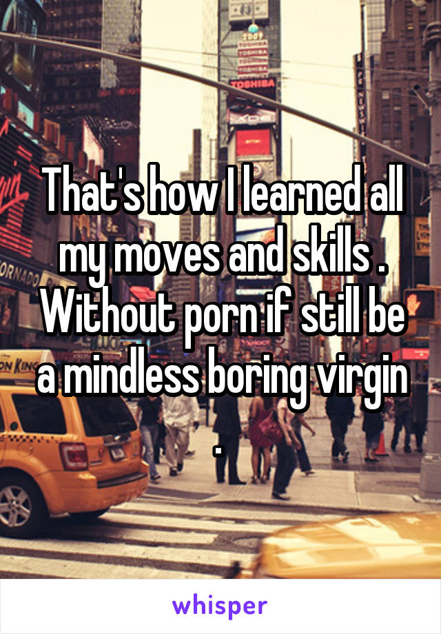 That's how I learned all my moves and skills . Without porn if still be a mindless boring virgin . 