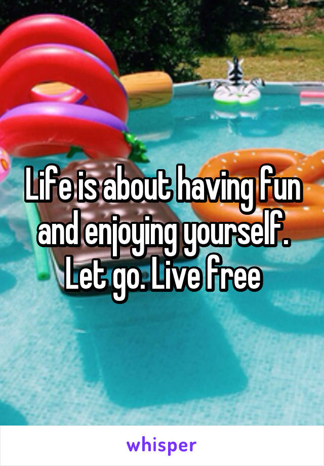 Life is about having fun and enjoying yourself. Let go. Live free