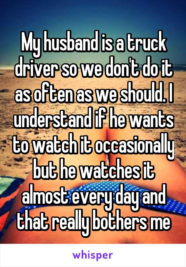 My husband is a truck driver so we don't do it as often as we should. I understand if he wants to watch it occasionally but he watches it almost every day and that really bothers me