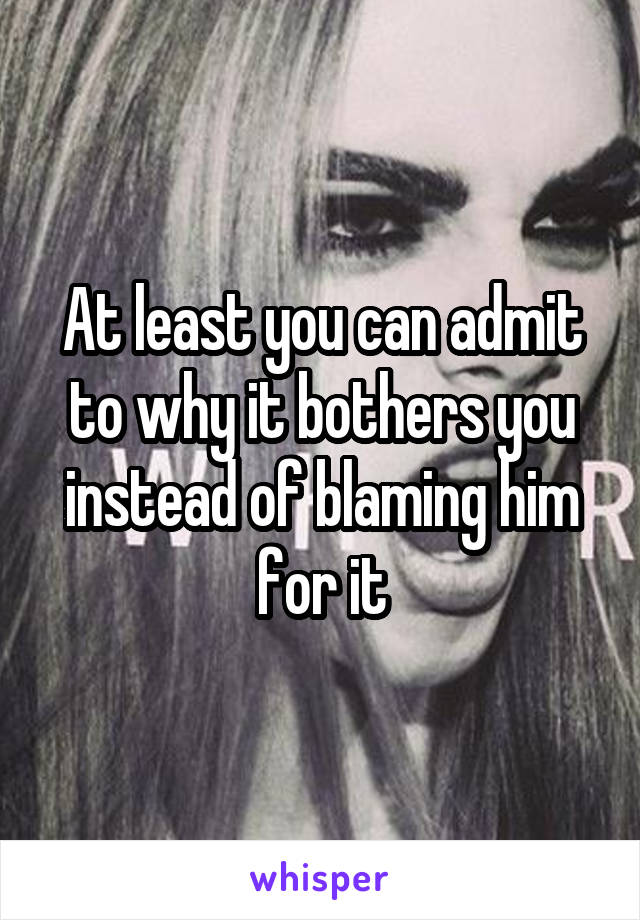 At least you can admit to why it bothers you instead of blaming him for it