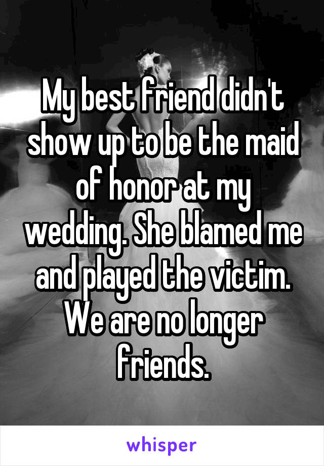 My best friend didn't show up to be the maid of honor at my wedding. She blamed me and played the victim. We are no longer friends.