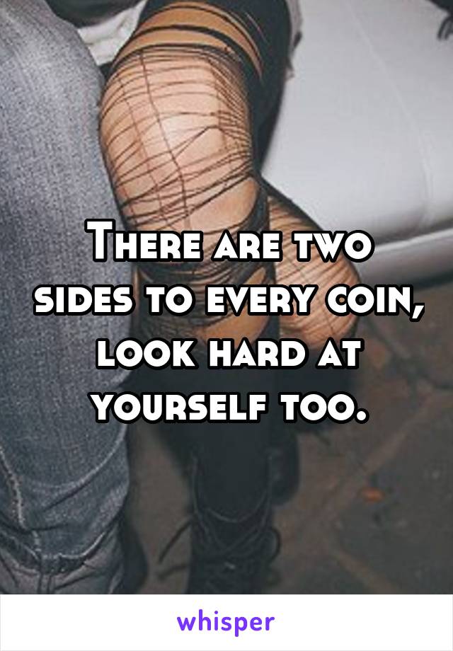 There are two sides to every coin, look hard at yourself too.