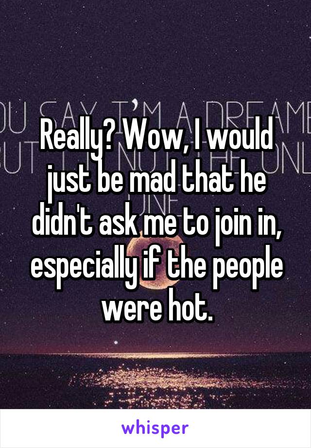 Really? Wow, I would just be mad that he didn't ask me to join in, especially if the people were hot.