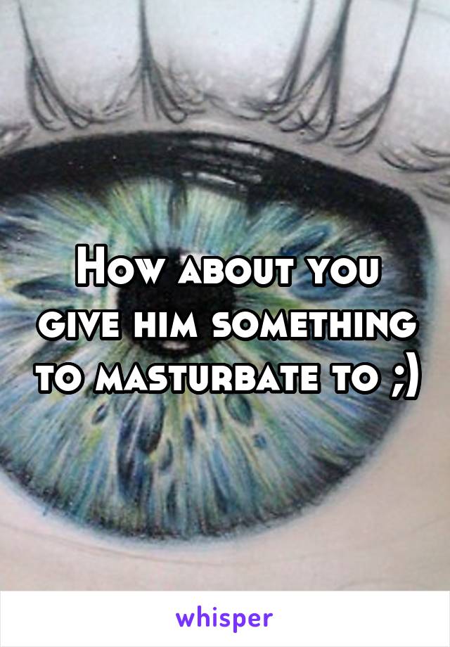 How about you give him something to masturbate to ;)