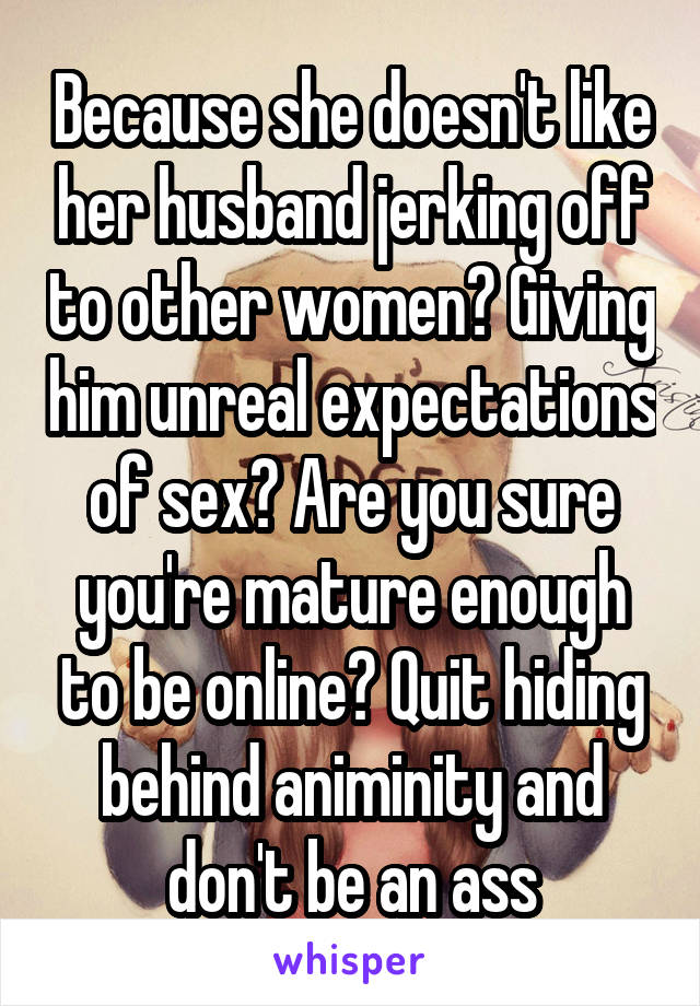 Because she doesn't like her husband jerking off to other women? Giving him unreal expectations of sex? Are you sure you're mature enough to be online? Quit hiding behind animinity and don't be an ass