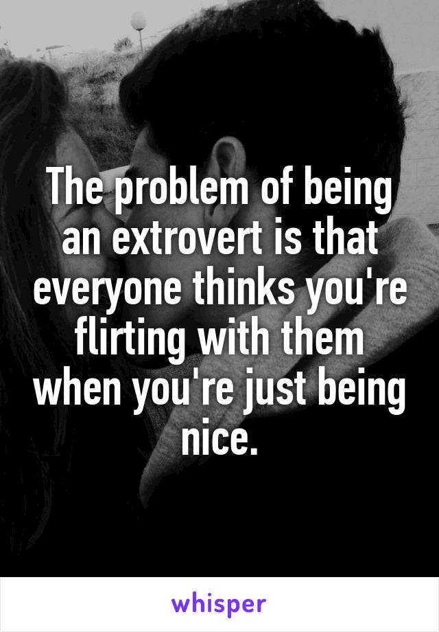 The problem of being an extrovert is that everyone thinks you're flirting with them when you're just being nice.