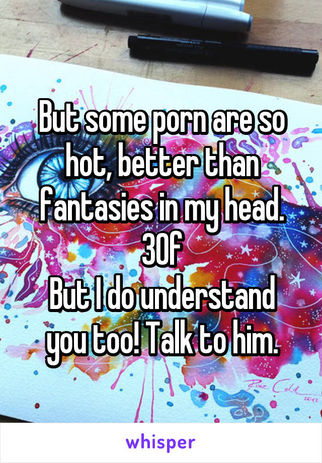 But some porn are so hot, better than fantasies in my head.
30f
But I do understand you too! Talk to him.