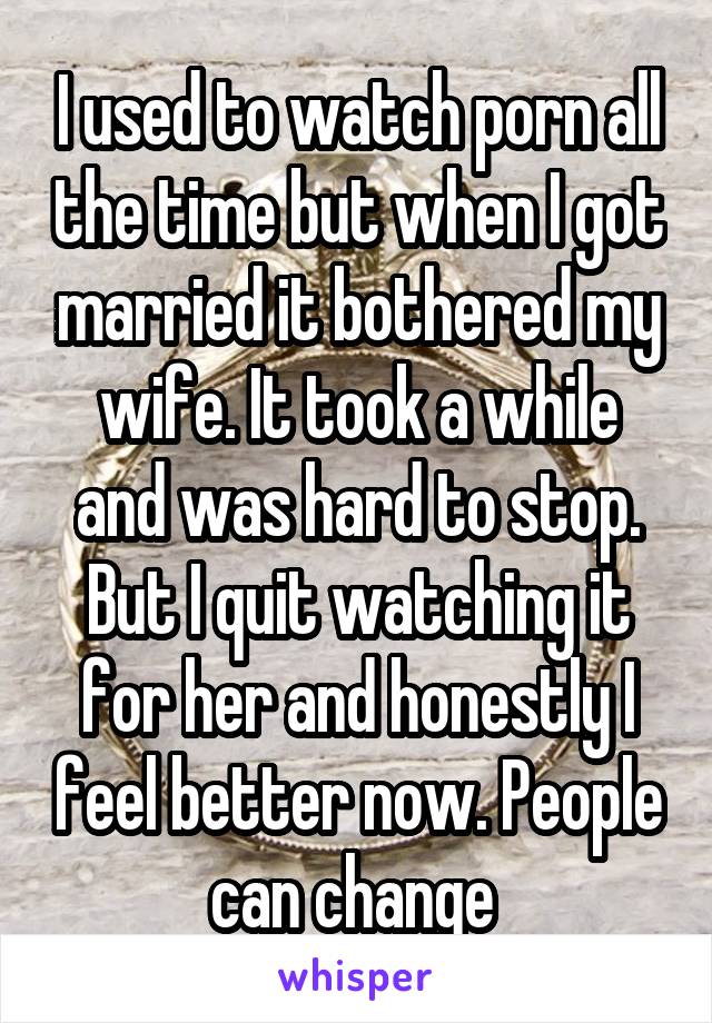 I used to watch porn all the time but when I got married it bothered my wife. It took a while and was hard to stop. But I quit watching it for her and honestly I feel better now. People can change 