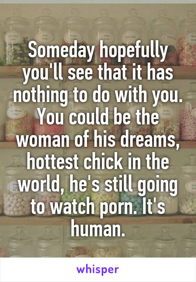 Someday hopefully you'll see that it has nothing to do with you. You could be the woman of his dreams, hottest chick in the world, he's still going to watch porn. It's human.