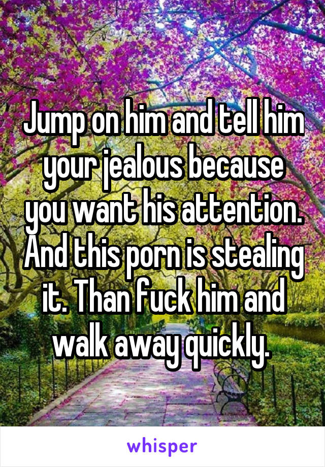 Jump on him and tell him your jealous because you want his attention. And this porn is stealing it. Than fuck him and walk away quickly. 